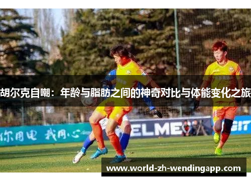 胡尔克自嘲:年龄与脂肪之间的神奇对比与体能变化之旅 胡尔克自嘲:年龄与脂肪之间的神奇对比与体能变化之旅