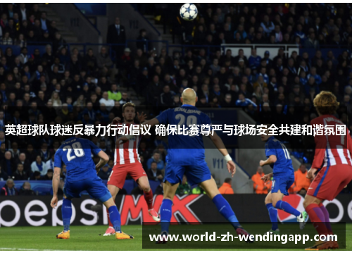 英超球队球迷反暴力行动倡议 确保比赛尊严与球场安全共建和谐氛围