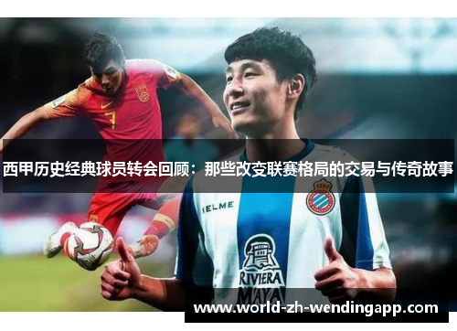 西甲历史经典球员转会回顾:那些改变联赛格局的交易与传奇故事 西甲历史经典球员转会回顾:那些改变联赛格局的交易与传奇故事