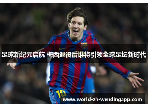 足球新纪元启航 梅西退役后谁将引领全球足坛新时代 足球新纪元启航 梅西退役后谁将引领全球足坛新时代