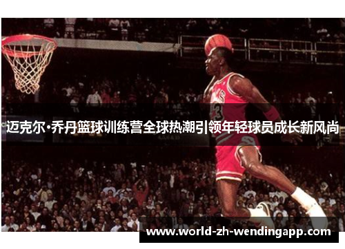 迈克尔·乔丹篮球训练营全球热潮引领年轻球员成长新风尚