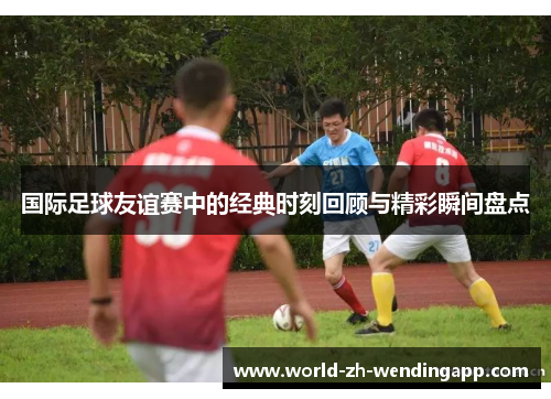 国际足球友谊赛中的经典时刻回顾与精彩瞬间盘点