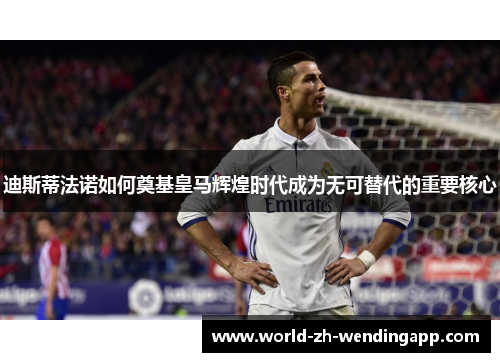 迪斯蒂法诺如何奠基皇马辉煌时代成为无可替代的重要核心